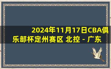 2024年11月17日CBA俱乐部杯定州赛区 北控 - 广东 全场精华回放